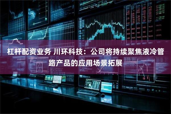 杠杆配资业务 川环科技：公司将持续聚焦液冷管路产品的应用场景拓展
